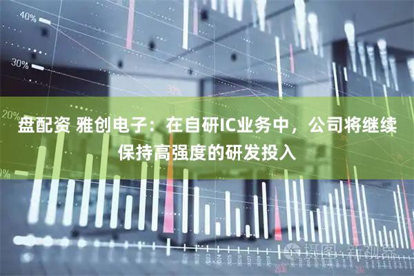盘配资 雅创电子：在自研IC业务中，公司将继续保持高强度的研发投入