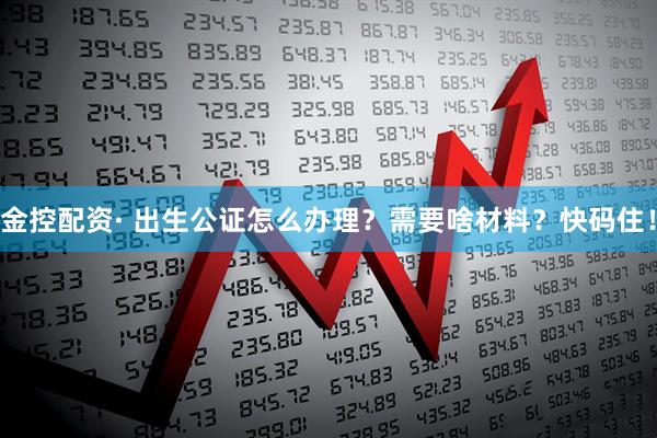 金控配资· 出生公证怎么办理？需要啥材料？快码住！