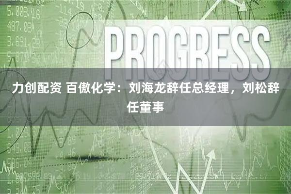 力创配资 百傲化学：刘海龙辞任总经理，刘松辞任董事