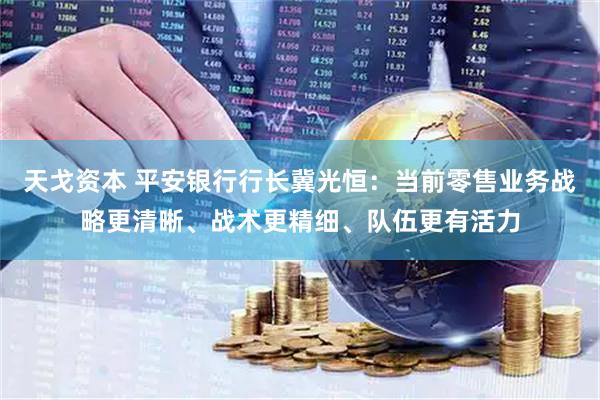 天戈资本 平安银行行长冀光恒：当前零售业务战略更清晰、战术更精细、队伍更有活力