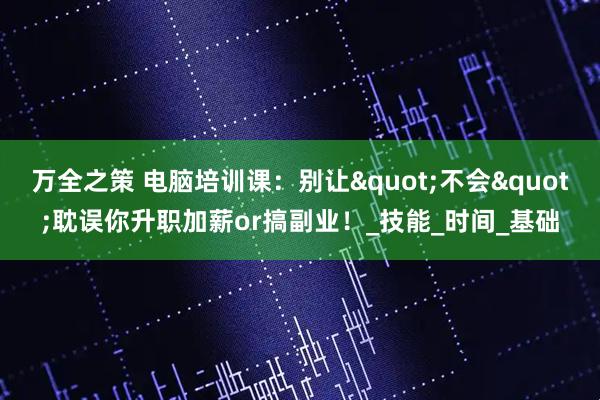 万全之策 电脑培训课：别让"不会"耽误你升职加薪or搞副业！_技能_时间_基础