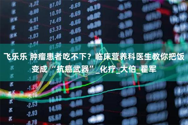 飞乐乐 肿瘤患者吃不下？临床营养科医生教你把饭变成 “抗癌武器”_化疗_大伯_翟军