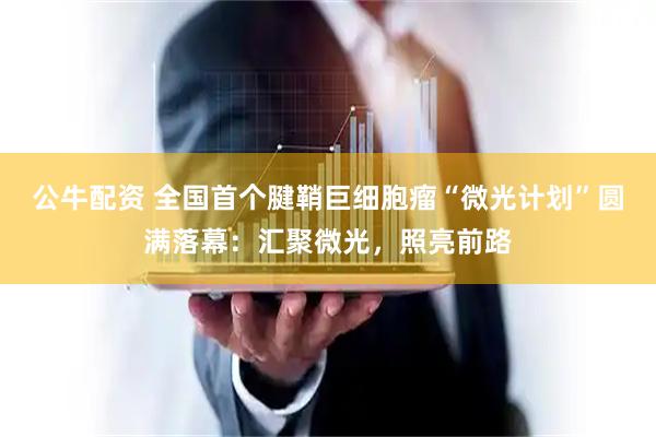 公牛配资 全国首个腱鞘巨细胞瘤“微光计划”圆满落幕：汇聚微光，照亮前路
