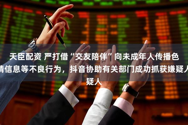 天臣配资 严打借“交友陪伴”向未成年人传播色情信息等不良行为，抖音协助有关部门成功抓获嫌疑人