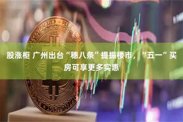 股涨柜 广州出台“穗八条”提振楼市，“五一”买房可享更多实惠