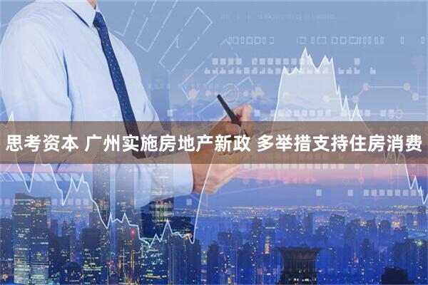思考资本 广州实施房地产新政 多举措支持住房消费