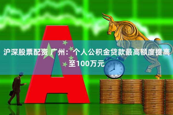 沪深股票配资 广州：个人公积金贷款最高额度提高至100万元