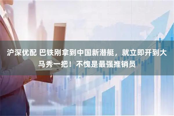 沪深优配 巴铁刚拿到中国新潜艇，就立即开到大马秀一把！不愧是最强推销员