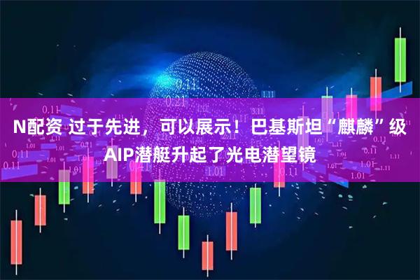 N配资 过于先进，可以展示！巴基斯坦“麒麟”级AIP潜艇升起了光电潜望镜