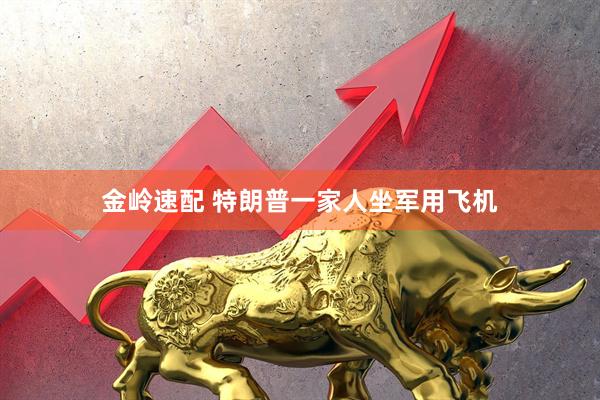 金岭速配 特朗普一家人坐军用飞机