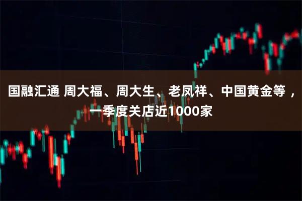 国融汇通 周大福、周大生、老凤祥、中国黄金等 ，一季度关店近1000家