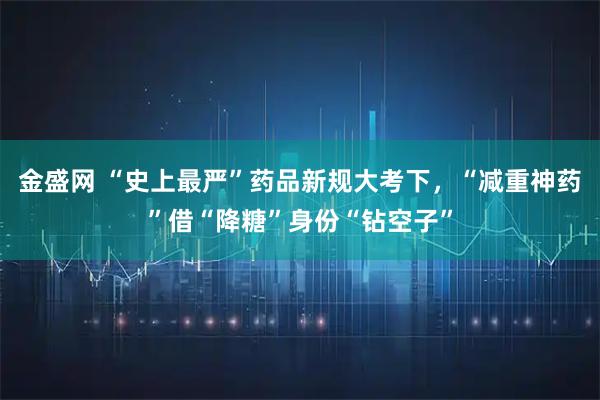 金盛网 “史上最严”药品新规大考下，“减重神药”借“降糖”身份“钻空子”