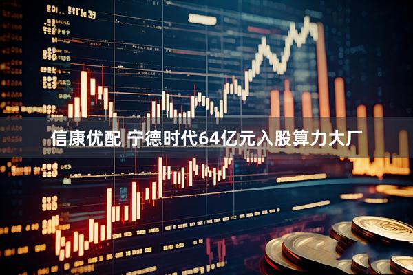 信康优配 宁德时代64亿元入股算力大厂
