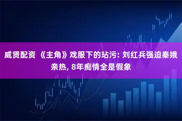 威贤配资 《主角》戏服下的玷污: 刘红兵强迫秦娥亲热, 8年痴情全是假象
