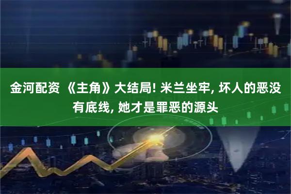 金河配资 《主角》大结局! 米兰坐牢, 坏人的恶没有底线, 她才是罪恶的源头