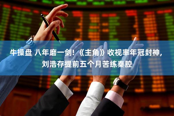 牛操盘 八年磨一剑! 《主角》收视率年冠封神, 刘浩存提前五个月苦练秦腔