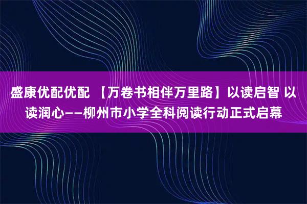 盛康优配优配 【万卷书相伴万里路】以读启智 以读润心——柳州市小学全科阅读行动正式启幕