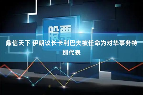 鼎信天下 伊朗议长卡利巴夫被任命为对华事务特别代表