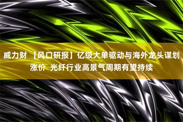 威力财 【风口研报】亿级大单驱动与海外龙头谋划涨价  光纤行业高景气周期有望持续