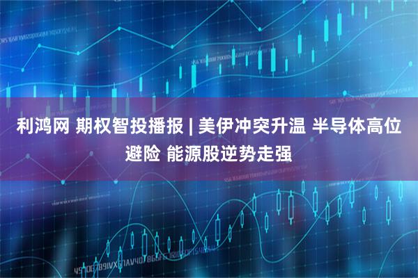 利鸿网 期权智投播报 | 美伊冲突升温 半导体高位避险 能源股逆势走强