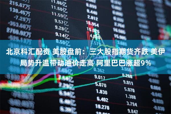 北京科汇配资 美股盘前：三大股指期货齐跌 美伊局势升温带动油价走高 阿里巴巴涨超9%
