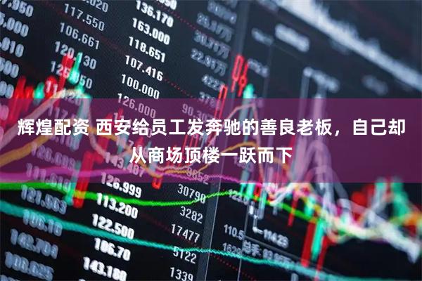 辉煌配资 西安给员工发奔驰的善良老板，自己却从商场顶楼一跃而下