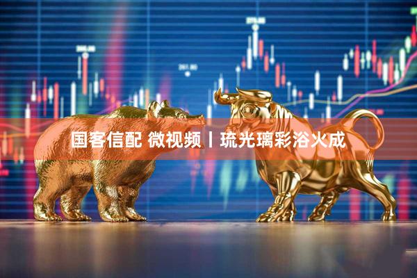 国客信配 微视频丨琉光璃彩浴火成