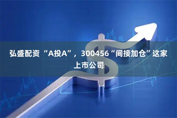 弘盛配资 “A投A”，300456“间接加仓”这家上市公司
